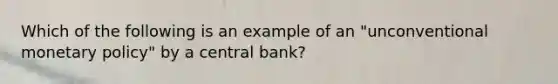 Which of the following is an example of an "unconventional <a href='https://www.questionai.com/knowledge/kEE0G7Llsx-monetary-policy' class='anchor-knowledge'>monetary policy</a>" by a central bank?