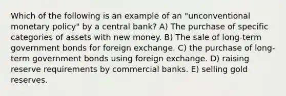 Which of the following is an example of an "unconventional monetary policy" by a central bank? A) The purchase of specific categories of assets with new money. B) The sale of long-term government bonds for foreign exchange. C) the purchase of long-term government bonds using foreign exchange. D) raising reserve requirements by commercial banks. E) selling gold reserves.