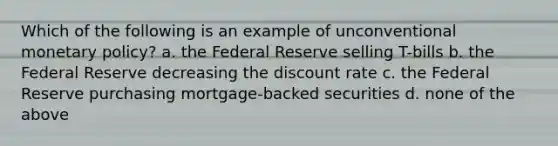 Which of the following is an example of unconventional monetary policy? a. the Federal Reserve selling T-bills b. the Federal Reserve decreasing the discount rate c. the Federal Reserve purchasing mortgage-backed securities d. none of the above