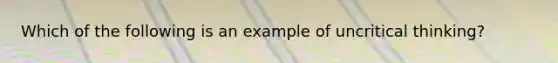 Which of the following is an example of uncritical thinking?