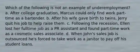 Which of the following is not an example of underemployment? a. After college graduation, Marcus could only find work part-time as a bartender. b. After his wife gave birth to twins, Jerry quit his job to help raise them. c. Following the recession, Ellen lost her fulltime job as a PR assistant and found part-time work as a cosmetic sales associate. d. When John's sales job is outsourced he's forced to take work as a janitor to pay off his student loans.