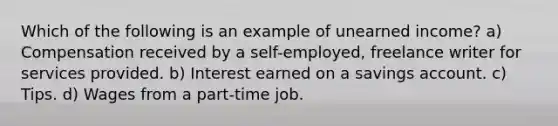 Which of the following is an example of unearned income? a) Compensation received by a self-employed, freelance writer for services provided. b) Interest earned on a savings account. c) Tips. d) Wages from a part-time job.