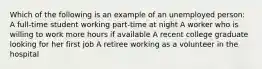 Which of the following is an example of an unemployed person: A full-time student working part-time at night A worker who is willing to work more hours if available A recent college graduate looking for her first job A retiree working as a volunteer in the hospital