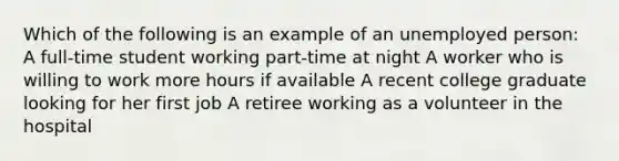 Which of the following is an example of an unemployed person: A full-time student working part-time at night A worker who is willing to work more hours if available A recent college graduate looking for her first job A retiree working as a volunteer in the hospital