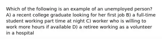 Which of the following is an example of an unemployed person? A) a recent college graduate looking for her first job B) a full-time student working part time at night C) worker who is willing to work more hours if available D) a retiree working as a volunteer in a hospital