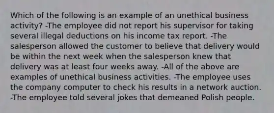 Which of the following is an example of an unethical business activity? -The employee did not report his supervisor for taking several illegal deductions on his income tax report. -The salesperson allowed the customer to believe that delivery would be within the next week when the salesperson knew that delivery was at least four weeks away. -All of the above are examples of unethical business activities. -The employee uses the company computer to check his results in a network auction. -The employee told several jokes that demeaned Polish people.