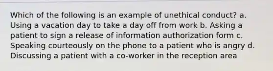 Which of the following is an example of unethical conduct? a. Using a vacation day to take a day off from work b. Asking a patient to sign a release of information authorization form c. Speaking courteously on the phone to a patient who is angry d. Discussing a patient with a co-worker in the reception area