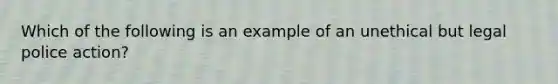 Which of the following is an example of an unethical but legal police action?