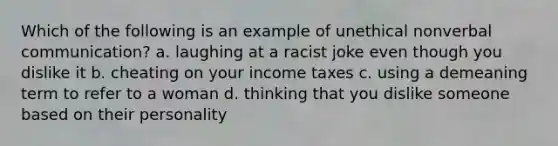 Which of the following is an example of unethical nonverbal communication? a. laughing at a racist joke even though you dislike it b. cheating on your income taxes c. using a demeaning term to refer to a woman d. thinking that you dislike someone based on their personality