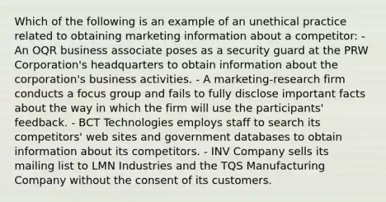 Which of the following is an example of an unethical practice related to obtaining marketing information about a competitor: - An OQR business associate poses as a security guard at the PRW Corporation's headquarters to obtain information about the corporation's business activities. - A marketing-research firm conducts a focus group and fails to fully disclose important facts about the way in which the firm will use the participants' feedback. - BCT Technologies employs staff to search its competitors' web sites and government databases to obtain information about its competitors. - INV Company sells its mailing list to LMN Industries and the TQS Manufacturing Company without the consent of its customers.