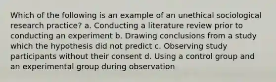 Which of the following is an example of an unethical sociological research practice? a. Conducting a literature review prior to conducting an experiment b. Drawing conclusions from a study which the hypothesis did not predict c. Observing study participants without their consent d. Using a control group and an experimental group during observation