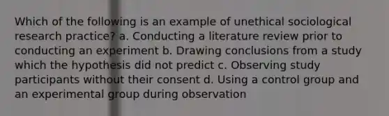 Which of the following is an example of unethical sociological research practice? a. Conducting a literature review prior to conducting an experiment b. Drawing conclusions from a study which the hypothesis did not predict c. Observing study participants without their consent d. Using a control group and an experimental group during observation