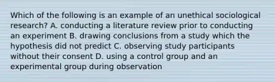 Which of the following is an example of an unethical sociological research? A. conducting a literature review prior to conducting an experiment B. drawing conclusions from a study which the hypothesis did not predict C. observing study participants without their consent D. using a control group and an experimental group during observation