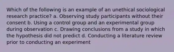 Which of the following is an example of an unethical sociological research practice? a. Observing study participants without their consent b. Using a control group and an experimental group during observation c. Drawing conclusions from a study in which the hypothesis did not predict d. Conducting a literature review prior to conducting an experiment