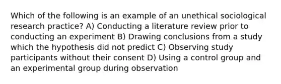 Which of the following is an example of an unethical sociological research practice? A) Conducting a literature review prior to conducting an experiment B) Drawing conclusions from a study which the hypothesis did not predict C) Observing study participants without their consent D) Using a control group and an experimental group during observation