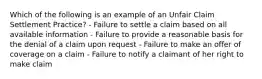 Which of the following is an example of an Unfair Claim Settlement Practice? - Failure to settle a claim based on all available information - Failure to provide a reasonable basis for the denial of a claim upon request - Failure to make an offer of coverage on a claim - Failure to notify a claimant of her right to make claim