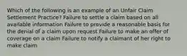 Which of the following is an example of an Unfair Claim Settlement Practice? Failure to settle a claim based on all available information Failure to provide a reasonable basis for the denial of a claim upon request Failure to make an offer of coverage on a claim Failure to notify a claimant of her right to make claim