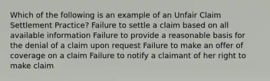 Which of the following is an example of an Unfair Claim Settlement Practice? Failure to settle a claim based on all available information Failure to provide a reasonable basis for the denial of a claim upon request Failure to make an offer of coverage on a claim Failure to notify a claimant of her right to make claim