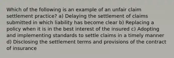 Which of the following is an example of an unfair claim settlement practice? a) Delaying the settlement of claims submitted in which liability has become clear b) Replacing a policy when it is in the best interest of the insured c) Adopting and implementing standards to settle claims in a timely manner d) Disclosing the settlement terms and provisions of the contract of insurance