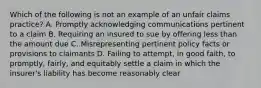 Which of the following is not an example of an unfair claims practice? A. Promptly acknowledging communications pertinent to a claim B. Requiring an insured to sue by offering less than the amount due C. Misrepresenting pertinent policy facts or provisions to claimants D. Failing to attempt, in good faith, to promptly, fairly, and equitably settle a claim in which the insurer's liability has become reasonably clear