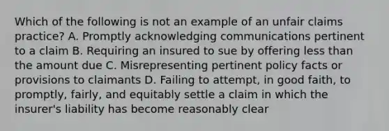 Which of the following is not an example of an unfair claims practice? A. Promptly acknowledging communications pertinent to a claim B. Requiring an insured to sue by offering <a href='https://www.questionai.com/knowledge/k7BtlYpAMX-less-than' class='anchor-knowledge'>less than</a> the amount due C. Misrepresenting pertinent policy facts or provisions to claimants D. Failing to attempt, in good faith, to promptly, fairly, and equitably settle a claim in which the insurer's liability has become reasonably clear