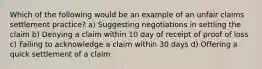 Which of the following would be an example of an unfair claims settlement practice? a) Suggesting negotiations in settling the claim b) Denying a claim within 10 day of receipt of proof of loss c) Failing to acknowledge a claim within 30 days d) Offering a quick settlement of a claim