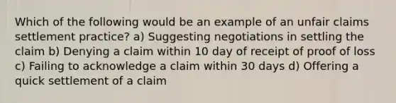 Which of the following would be an example of an unfair claims settlement practice? a) Suggesting negotiations in settling the claim b) Denying a claim within 10 day of receipt of proof of loss c) Failing to acknowledge a claim within 30 days d) Offering a quick settlement of a claim