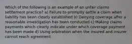 Which of the following is an example of an unfair claims settlement practice? a) Failure to promptly settle a claim when liability has been clearly established b) Denying coverage after a reasonable investigation has been conducted c) Making claims payments which clearly indicate under which coverage payment has been made d) Using arbitration when the insured and insurer cannot reach agreement