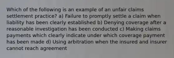 Which of the following is an example of an unfair claims settlement practice? a) Failure to promptly settle a claim when liability has been clearly established b) Denying coverage after a reasonable investigation has been conducted c) Making claims payments which clearly indicate under which coverage payment has been made d) Using arbitration when the insured and insurer cannot reach agreement