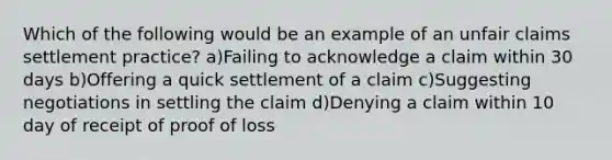 Which of the following would be an example of an unfair claims settlement practice? a)Failing to acknowledge a claim within 30 days b)Offering a quick settlement of a claim c)Suggesting negotiations in settling the claim d)Denying a claim within 10 day of receipt of proof of loss