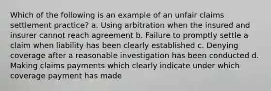 Which of the following is an example of an unfair claims settlement practice? a. Using arbitration when the insured and insurer cannot reach agreement b. Failure to promptly settle a claim when liability has been clearly established c. Denying coverage after a reasonable investigation has been conducted d. Making claims payments which clearly indicate under which coverage payment has made