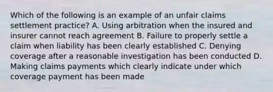 Which of the following is an example of an unfair claims settlement practice? A. Using arbitration when the insured and insurer cannot reach agreement B. Failure to properly settle a claim when liability has been clearly established C. Denying coverage after a reasonable investigation has been conducted D. Making claims payments which clearly indicate under which coverage payment has been made