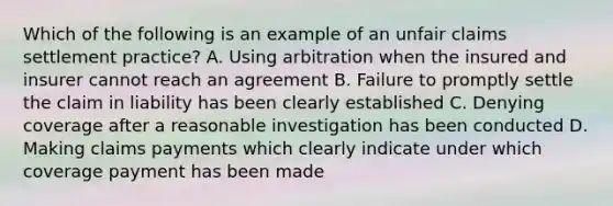 Which of the following is an example of an unfair claims settlement practice? A. Using arbitration when the insured and insurer cannot reach an agreement B. Failure to promptly settle the claim in liability has been clearly established C. Denying coverage after a reasonable investigation has been conducted D. Making claims payments which clearly indicate under which coverage payment has been made