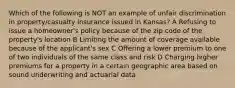 Which of the following is NOT an example of unfair discrimination in property/casualty insurance issued in Kansas? A Refusing to issue a homeowner's policy because of the zip code of the property's location B Limiting the amount of coverage available because of the applicant's sex C Offering a lower premium to one of two individuals of the same class and risk D Charging higher premiums for a property in a certain geographic area based on sound underwriting and actuarial data