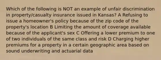 Which of the following is NOT an example of unfair discrimination in property/casualty insurance issued in Kansas? A Refusing to issue a homeowner's policy because of the zip code of the property's location B Limiting the amount of coverage available because of the applicant's sex C Offering a lower premium to one of two individuals of the same class and risk D Charging higher premiums for a property in a certain geographic area based on sound underwriting and actuarial data