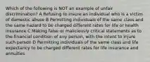 Which of the following is NOT an example of unfair discrimination? A Refusing to insure an individual who is a victim of domestic abuse B Permitting individuals of the same class and the same hazard to be charged different rates for life or health insurance C Making false or maliciously critical statements as to the financial condition of any person, with the intent to injure such person D Permitting individuals of the same class and life expectancy to be charged different rates for life insurance and annuities