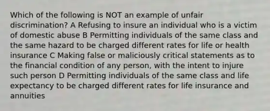 Which of the following is NOT an example of unfair discrimination? A Refusing to insure an individual who is a victim of domestic abuse B Permitting individuals of the same class and the same hazard to be charged different rates for life or health insurance C Making false or maliciously critical statements as to the financial condition of any person, with the intent to injure such person D Permitting individuals of the same class and life expectancy to be charged different rates for life insurance and annuities