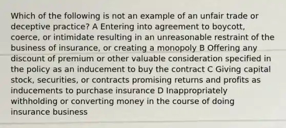 Which of the following is not an example of an unfair trade or deceptive practice? A Entering into agreement to boycott, coerce, or intimidate resulting in an unreasonable restraint of the business of insurance, or creating a monopoly B Offering any discount of premium or other valuable consideration specified in the policy as an inducement to buy the contract C Giving capital stock, securities, or contracts promising returns and profits as inducements to purchase insurance D Inappropriately withholding or converting money in the course of doing insurance business