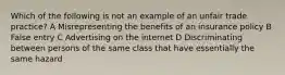 Which of the following is not an example of an unfair trade practice? A Misrepresenting the benefits of an insurance policy B False entry C Advertising on the internet D Discriminating between persons of the same class that have essentially the same hazard