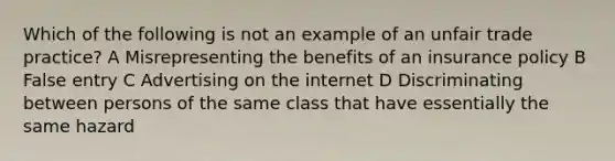 Which of the following is not an example of an unfair trade practice? A Misrepresenting the benefits of an insurance policy B False entry C Advertising on the internet D Discriminating between persons of the same class that have essentially the same hazard