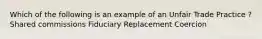 Which of the following is an example of an Unfair Trade Practice ? Shared commissions Fiduciary Replacement Coercion