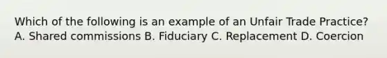 Which of the following is an example of an Unfair Trade Practice? A. Shared commissions B. Fiduciary C. Replacement D. Coercion