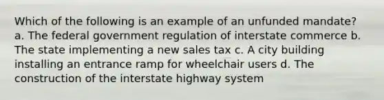 Which of the following is an example of an unfunded mandate? a. The federal government regulation of interstate commerce b. The state implementing a new sales tax c. A city building installing an entrance ramp for wheelchair users d. The construction of the interstate highway system