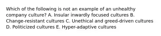 Which of the following is not an example of an unhealthy company culture? A. Insular inwardly focused cultures B. Change-resistant cultures C. Unethical and greed-driven cultures D. Politicized cultures E. Hyper-adaptive cultures