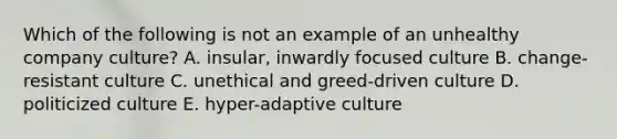 Which of the following is not an example of an unhealthy company culture? A. insular, inwardly focused culture B. change-resistant culture C. unethical and greed-driven culture D. politicized culture E. hyper-adaptive culture