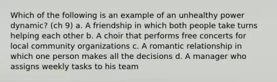 Which of the following is an example of an unhealthy power dynamic? (ch 9) a. A friendship in which both people take turns helping each other b. A choir that performs free concerts for local community organizations c. A romantic relationship in which one person makes all the decisions d. A manager who assigns weekly tasks to his team