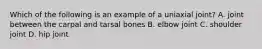 Which of the following is an example of a uniaxial joint? A. joint between the carpal and tarsal bones B. elbow joint C. shoulder joint D. hip joint