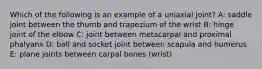 Which of the following is an example of a uniaxial joint? A: saddle joint between the thumb and trapezium of the wrist B: hinge joint of the elbow C: joint between metacarpal and proximal phalyanx D: ball and socket joint between scapula and humerus E: plane joints between carpal bones (wrist)