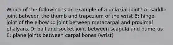 Which of the following is an example of a uniaxial joint? A: saddle joint between the thumb and trapezium of the wrist B: hinge joint of the elbow C: joint between metacarpal and proximal phalyanx D: ball and socket joint between scapula and humerus E: plane joints between carpal bones (wrist)