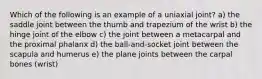 Which of the following is an example of a uniaxial joint? a) the saddle joint between the thumb and trapezium of the wrist b) the hinge joint of the elbow c) the joint between a metacarpal and the proximal phalanx d) the ball-and-socket joint between the scapula and humerus e) the plane joints between the carpal bones (wrist)